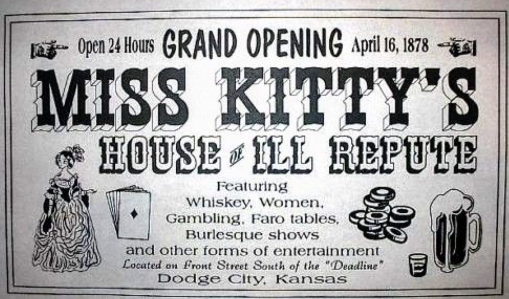 poster - Open 24 Hours Grand Opening 1 Miss Kitty'S House Ill Repute Featuring Whiskey, Women, Gambling. Faro tables, Burlesque shows and other forms of entertainment Located on Front Street South of the "Deadline" Dodge City, Kansas O